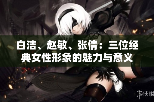 白潔、趙敏、張倩：三位經(jīng)典女性形象的魅力與意義