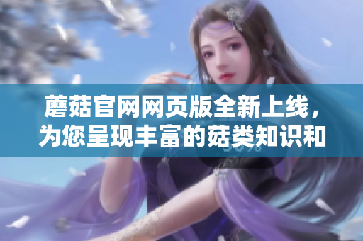 蘑菇官網(wǎng)網(wǎng)頁版全新上線，為您呈現(xiàn)豐富的菇類知識和產(chǎn)品推薦