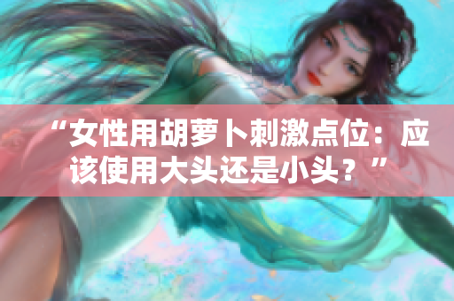 “女性用胡蘿卜刺激點位：應(yīng)該使用大頭還是小頭？”