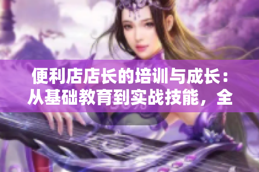 便利店店長(zhǎng)的培訓(xùn)與成長(zhǎng)：從基礎(chǔ)教育到實(shí)戰(zhàn)技能，全面解析管理之道