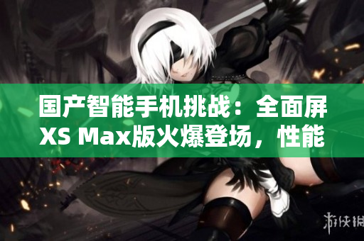 國(guó)產(chǎn)智能手機(jī)挑戰(zhàn)：全面屏XS Max版火爆登場(chǎng)，性能與設(shè)計(jì)雙重突破！