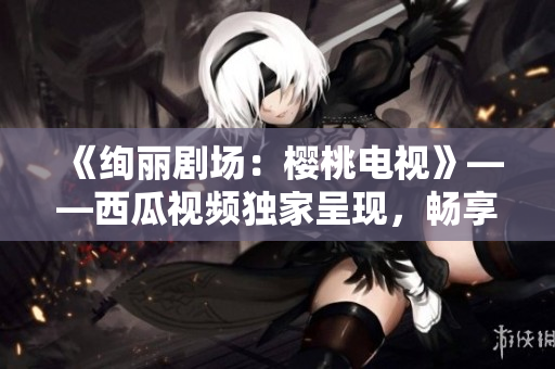 《絢麗劇場(chǎng)：櫻桃電視》——西瓜視頻獨(dú)家呈現(xiàn)，暢享高清觀影！