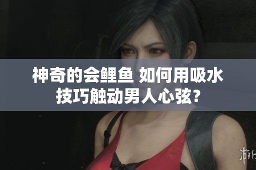 神奇的會(huì)鯉魚(yú) 如何用吸水技巧觸動(dòng)男人心弦？