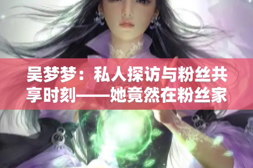 吳夢(mèng)夢(mèng)：私人探訪與粉絲共享時(shí)刻——她竟然在粉絲家洗澡！