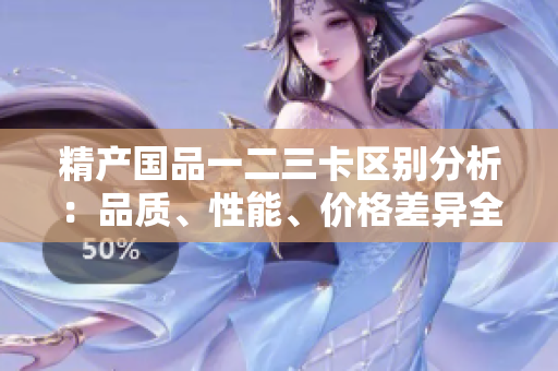 精產(chǎn)國品一二三卡區(qū)別分析：品質(zhì)、性能、價格差異全面解讀