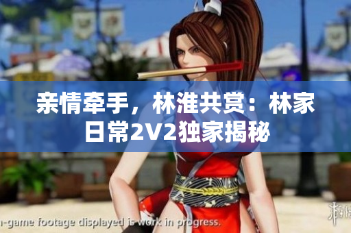 親情牽手，林淮共賞：林家日常2V2獨家揭秘