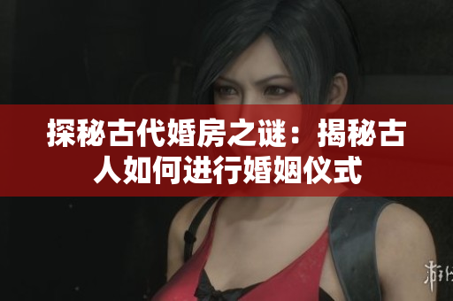 探秘古代婚房之謎：揭秘古人如何進(jìn)行婚姻儀式