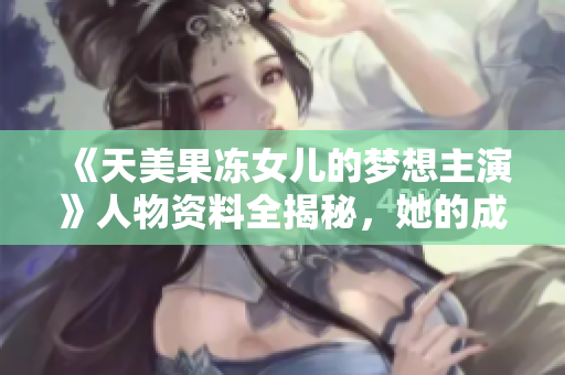 《天美果凍女兒的夢想主演》人物資料全揭秘，她的成長故事和演藝經(jīng)歷詳解