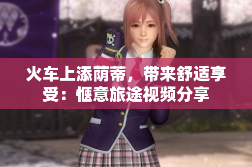 火車上添蔭蒂，帶來舒適享受：愜意旅途視頻分享