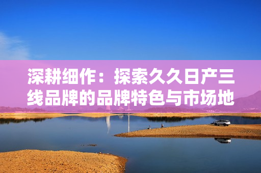 深耕細(xì)作：探索久久日產(chǎn)三線品牌的品牌特色與市場(chǎng)地位