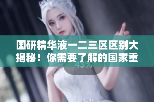 國(guó)研精華液一二三區(qū)區(qū)別大揭秘！你需要了解的國(guó)家重點(diǎn)研發(fā)區(qū)劃分解析