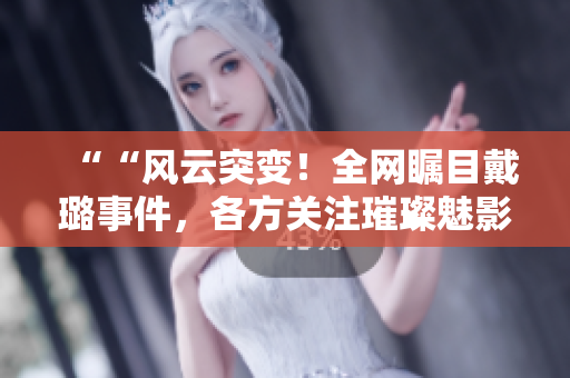 ““風(fēng)云突變！全網(wǎng)矚目戴璐事件，各方關(guān)注璀璨魅影！”