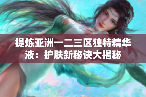 提煉亞洲一二三區(qū)獨(dú)特精華液：護(hù)膚新秘訣大揭秘