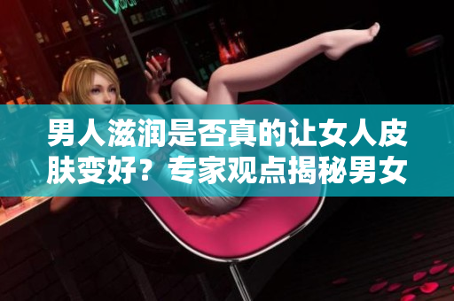 男人滋潤是否真的讓女人皮膚變好？專家觀點揭秘男女之間的肌膚關(guān)系