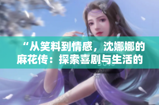 “從笑料到情感，沈娜娜的麻花傳：探索喜劇與生活的深度”