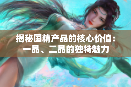 揭秘國精產(chǎn)品的核心價值：一品、二品的獨特魅力