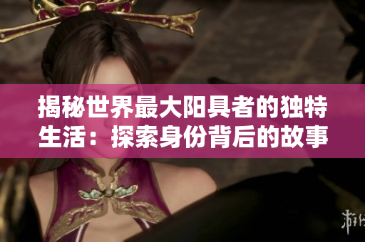 揭秘世界最大陽具者的獨(dú)特生活：探索身份背后的故事、挑戰(zhàn)與成就