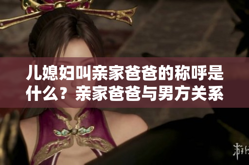 兒媳婦叫親家爸爸的稱(chēng)呼是什么？親家爸爸與男方關(guān)系如何稱(chēng)謂？