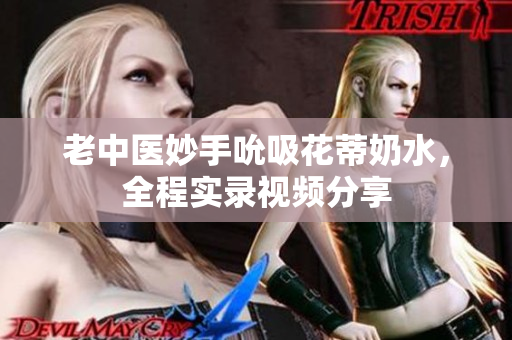 老中醫(yī)妙手吮吸花蒂奶水，全程實(shí)錄視頻分享