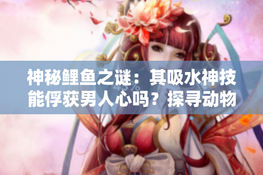 神秘鯉魚之謎：其吸水神技能俘獲男人心嗎？探尋動(dòng)物王國(guó)中的愛情密碼！