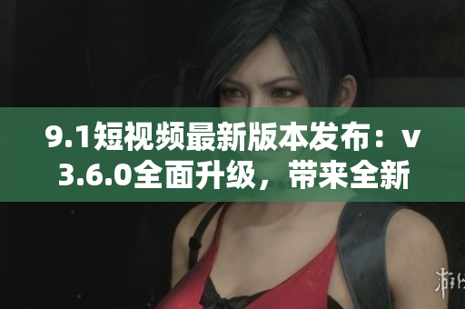 9.1短視頻最新版本發(fā)布：v3.6.0全面升級(jí)，帶來(lái)全新功能