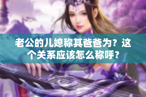 老公的兒媳稱其爸爸為？這個關系應該怎么稱呼？