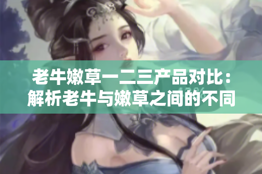 老牛嫩草一二三產(chǎn)品對(duì)比：解析老牛與嫩草之間的不同