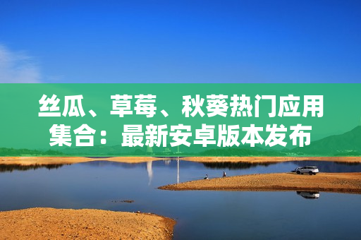 絲瓜、草莓、秋葵熱門應(yīng)用集合：最新安卓版本發(fā)布