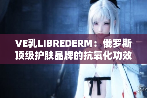 VE乳LIBREDERM：俄羅斯頂級護(hù)膚品牌的抗氧化功效