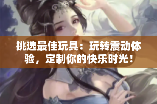 挑選最佳玩具：玩轉(zhuǎn)震動(dòng)體驗(yàn)，定制你的快樂(lè)時(shí)光！