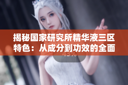 揭秘國(guó)家研究所精華液三區(qū)特色：從成分到功效的全面比較