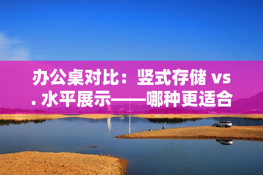 辦公桌對(duì)比：豎式存儲(chǔ) vs. 水平展示——哪種更適合你的工作環(huán)境？