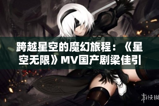 跨越星空的魔幻旅程：《星空無(wú)限》MV國(guó)產(chǎn)劇梁佳引領(lǐng)觀眾探索未知世界