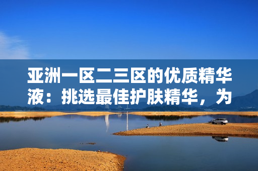 亞洲一區(qū)二三區(qū)的優(yōu)質(zhì)精華液：挑選最佳護(hù)膚精華，為您呈現(xiàn)亞洲區(qū)域獨(dú)特美肌奧秘