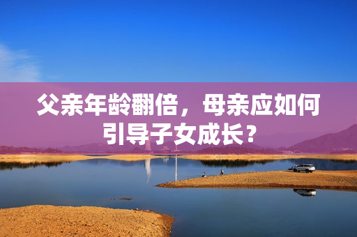 父親年齡翻倍，母親應(yīng)如何引導(dǎo)子女成長？
