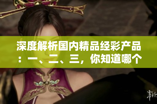 深度解析國內(nèi)精品經(jīng)彩產(chǎn)品：一、二、三，你知道哪個更適合你？