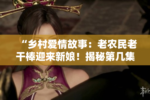 “鄉(xiāng)村愛情故事：老農(nóng)民老干棒迎來(lái)新娘！揭秘第幾集的婚禮盛況”