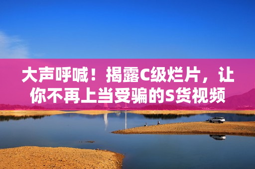 大聲呼喊！揭露C級爛片，讓你不再上當(dāng)受騙的S貨視頻