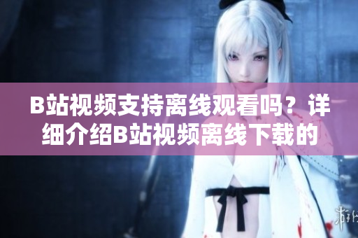 B站視頻支持離線觀看嗎？詳細(xì)介紹B站視頻離線下載的方法及注意事項