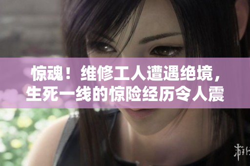 驚魂！維修工人遭遇絕境，生死一線的驚險經(jīng)歷令人震撼