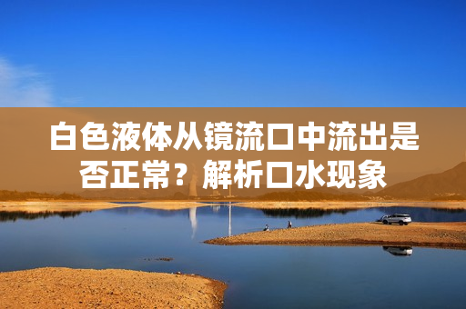 白色液體從鏡流口中流出是否正常？解析口水現(xiàn)象