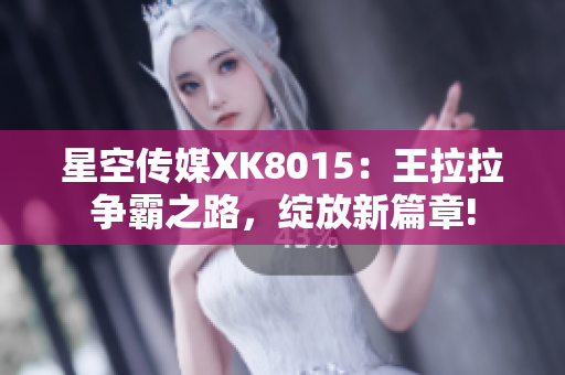 星空傳媒XK8015：王拉拉爭(zhēng)霸之路，綻放新篇章!
