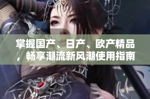 掌握國(guó)產(chǎn)、日產(chǎn)、歐產(chǎn)精品，暢享潮流新風(fēng)潮使用指南