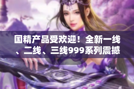 國(guó)精產(chǎn)品受歡迎！全新一線、二線、三線999系列震撼登場(chǎng)