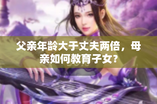 父親年齡大于丈夫兩倍，母親如何教育子女？