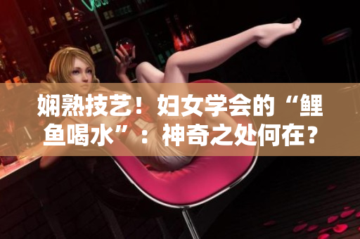 嫻熟技藝！婦女學(xué)會的“鯉魚喝水”：神奇之處何在？
