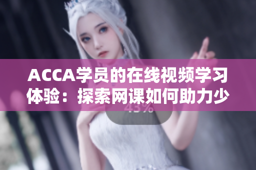 ACCA學(xué)員的在線視頻學(xué)習(xí)體驗(yàn)：探索網(wǎng)課如何助力少女們踏上財(cái)會(huì)之路