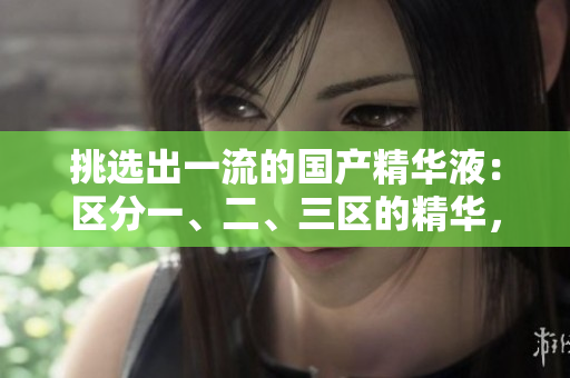 挑選出一流的國(guó)產(chǎn)精華液：區(qū)分一、二、三區(qū)的精華，發(fā)現(xiàn)優(yōu)質(zhì)國(guó)產(chǎn)品牌