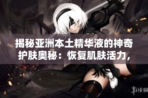 揭秘亞洲本土精華液的神奇護(hù)膚奧秘：恢復(fù)肌膚活力，煥發(fā)年輕光彩！