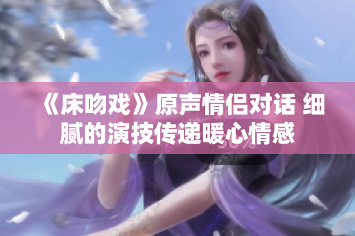 《床吻戲》原聲情侶對話 細膩的演技傳遞暖心情感